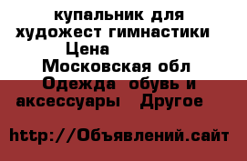 купальник для художест.гимнастики › Цена ­ 8 000 - Московская обл. Одежда, обувь и аксессуары » Другое   